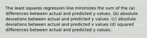 The least squares regression line minimizes the sum of the (a) differences between actual and predicted y values. (b) absolute deviations between actual and predicted y values. (c) absolute deviations between actual and predicted x values (d) squared differences between actual and predicted y values.