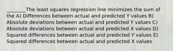 ________The least squares regression line minimizes the sum of the A) Differences between actual and predicted Y values B) Absolute deviations between actual and predicted Y values C) Absolute deviations between actual and predicted X values D) Squared differences between actual and predicted Y values E) Squared differences between actual and predicted X values