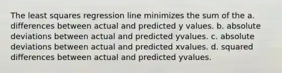 The least squares regression line minimizes the sum of the a. differences between actual and predicted y values. b. absolute deviations between actual and predicted yvalues. c. absolute deviations between actual and predicted xvalues. d. squared differences between actual and predicted yvalues.