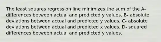 The least squares regression line minimizes the sum of the A- differences between actual and predicted y values. B- absolute deviations between actual and predicted y values. C- absolute deviations between actual and predicted x values. D- squared differences between actual and predicted y values.