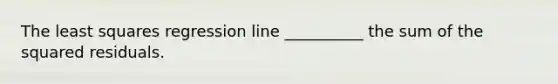 The least squares regression line __________ the sum of the squared residuals.