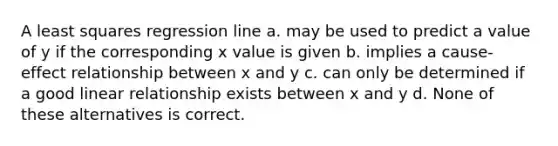 A least squares regression line a. may be used to predict a value of y if the corresponding x value is given b. implies a cause-effect relationship between x and y c. can only be determined if a good linear relationship exists between x and y d. None of these alternatives is correct.