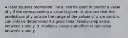 A least squares regression line a. can be used to predict a value of y if the corresponding x value is given. b. ensures that the predictions of y outside the range of the values of x are valid. c. can only be determined if a good linear relationship exists between x and y. d. implies a cause-and-effect relationship between x and y.