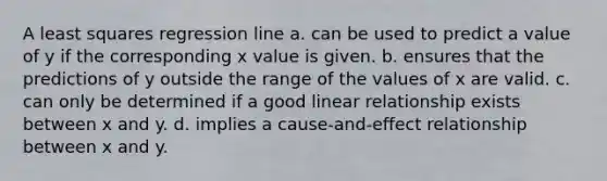 A least squares regression line a. can be used to predict a value of y if the corresponding x value is given. b. ensures that the predictions of y outside the range of the values of x are valid. c. can only be determined if a good linear relationship exists between x and y. d. implies a cause-and-effect relationship between x and y.