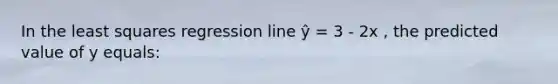 In the least squares regression line ŷ = 3 - 2x , the predicted value of y equals: