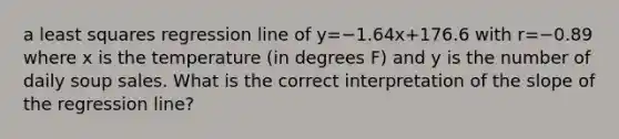 a least squares regression line of y=−1.64x+176.6 with r=−0.89 where x is the temperature (in degrees F) and y is the number of daily soup sales. What is the correct interpretation of the slope of the regression line?