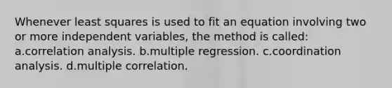 Whenever least squares is used to fit an equation involving two or more independent variables, the method is called: a.correlation analysis. b.multiple regression. c.coordination analysis. d.multiple correlation.