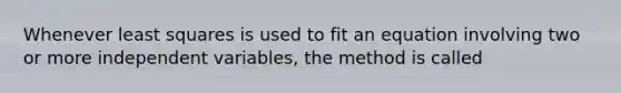 Whenever least squares is used to fit an equation involving two or more independent variables, the method is called