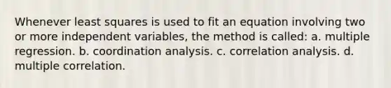 Whenever least squares is used to fit an equation involving two or more independent variables, the method is called: a. multiple regression. b. coordination analysis. c. correlation analysis. d. multiple correlation.