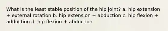 What is the least stable position of the hip joint? a. hip extension + external rotation b. hip extension + abduction c. hip flexion + adduction d. hip flexion + abduction