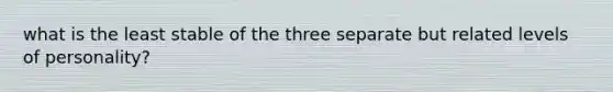 what is the least stable of the three separate but related levels of personality?