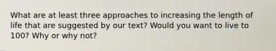 What are at least three approaches to increasing the length of life that are suggested by our text? Would you want to live to 100? Why or why not?