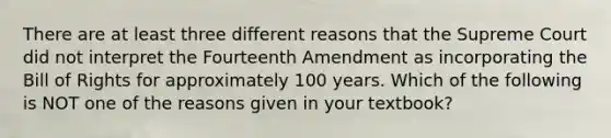 There are at least three different reasons that the Supreme Court did not interpret the Fourteenth Amendment as incorporating the Bill of Rights for approximately 100 years. Which of the following is NOT one of the reasons given in your textbook?