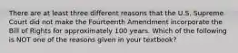 There are at least three different reasons that the U.S. Supreme Court did not make the Fourteenth Amendment incorporate the Bill of Rights for approximately 100 years. Which of the following is NOT one of the reasons given in your textbook?