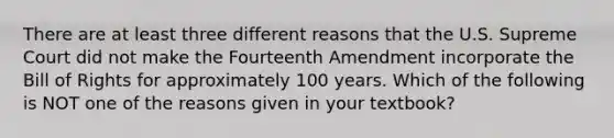 There are at least three different reasons that the U.S. Supreme Court did not make the Fourteenth Amendment incorporate the Bill of Rights for approximately 100 years. Which of the following is NOT one of the reasons given in your textbook?