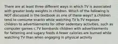 There are at least three different ways in which TV is associated with greater body weights in children. Which of the following is NOT discussed in the textbook as one of these ways? a.children tend to consume snacks while watching TV b.TV exposes children to advertisements for other sedentary activities, such as computer games c.TV bombards children with advertisements for fattening and sugary foods d.fewer calories are burned while watching TV than when engaging in physical activity