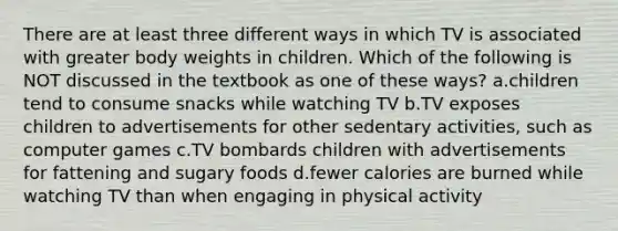 There are at least three different ways in which TV is associated with greater body weights in children. Which of the following is NOT discussed in the textbook as one of these ways? a.children tend to consume snacks while watching TV b.TV exposes children to advertisements for other sedentary activities, such as computer games c.TV bombards children with advertisements for fattening and sugary foods d.fewer calories are burned while watching TV than when engaging in physical activity