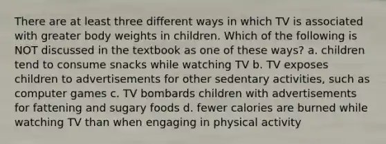 There are at least three different ways in which TV is associated with greater body weights in children. Which of the following is NOT discussed in the textbook as one of these ways? a. children tend to consume snacks while watching TV b. TV exposes children to advertisements for other sedentary activities, such as computer games c. TV bombards children with advertisements for fattening and sugary foods d. fewer calories are burned while watching TV than when engaging in physical activity