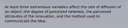 At least three extraneous variables affect the rate of diffusion of an object: the degree of perceived newness, the perceived attributes of the innovation, and the method used to communicate the idea.