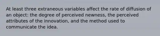 At least three extraneous variables affect the rate of diffusion of an object: the degree of perceived newness, the perceived attributes of the innovation, and the method used to communicate the idea.