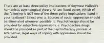 There are at least three policy implications of Seymour Halleck's humanistic psychological theory. All are listed below. Which of the following is NOT one of the three policy implications listed in your textbook? Select one: a. Sources of social oppression should be eliminated wherever possible. b. Psychotherapy should be provided for subjective oppressions. c. Psychoactive drugs should be provided as part of the psychotherapy process. d. Alternative, legal ways of coping with oppression should be provided.