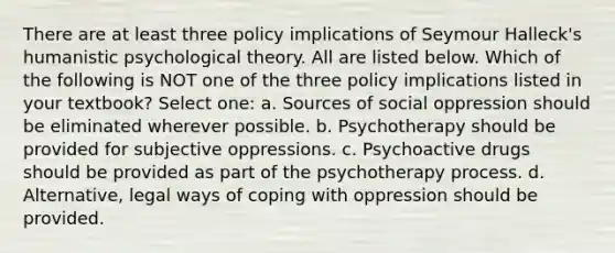 There are at least three policy implications of Seymour Halleck's humanistic psychological theory. All are listed below. Which of the following is NOT one of the three policy implications listed in your textbook? Select one: a. Sources of social oppression should be eliminated wherever possible. b. Psychotherapy should be provided for subjective oppressions. c. Psychoactive drugs should be provided as part of the psychotherapy process. d. Alternative, legal ways of coping with oppression should be provided.