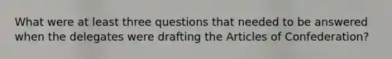 What were at least three questions that needed to be answered when the delegates were drafting the Articles of Confederation?