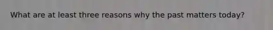 What are at least three reasons why the past matters today?