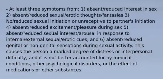 - At least three symptoms from: 1) absent/reduced interest in sex 2) absent/reduced sexual/erotic thoughts/fantasies 3) No/reduced sexual initiation or unreceptive to partner's initiation 4) absent/reduced excitement/pleasure during sex 5) absent/reduced sexual interest/arousal in response to internal/external sexual/erotic cues, and 6) absent/reduced genital or non-genital sensations during sexual activity. This causes the person a marked degree of distress or interpersonal difficulty, and it is not better accounted for by medical conditions, other psychological disorders, or the effect of medications or other substances.