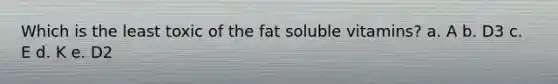 Which is the least toxic of the fat soluble vitamins? a. A b. D3 c. E d. K e. D2