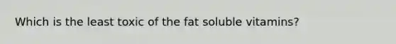 Which is the least toxic of the fat soluble vitamins?