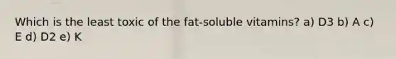 Which is the least toxic of the fat-soluble vitamins? a) D3 b) A c) E d) D2 e) K