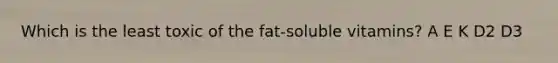 Which is the least toxic of the fat-soluble vitamins? A E K D2 D3