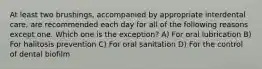 At least two brushings, accompanied by appropriate interdental care, are recommended each day for all of the following reasons except one. Which one is the exception? A) For oral lubrication B) For halitosis prevention C) For oral sanitation D) For the control of dental biofilm