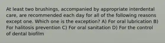 At least two brushings, accompanied by appropriate interdental care, are recommended each day for all of the following reasons except one. Which one is the exception? A) For oral lubrication B) For halitosis prevention C) For oral sanitation D) For the control of dental biofilm