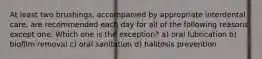 At least two brushings, accompanied by appropriate interdental care, are recommended each day for all of the following reasons except one. Which one is the exception? a) oral lubrication b) biofilm removal c) oral sanitation d) halitosis prevention