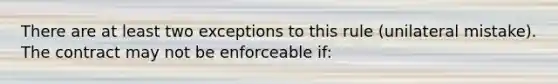 There are at least two exceptions to this rule (unilateral mistake). The contract may not be enforceable if: