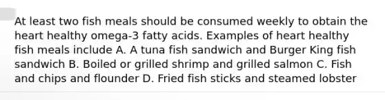 At least two fish meals should be consumed weekly to obtain the heart healthy omega-3 fatty acids. Examples of heart healthy fish meals include A. A tuna fish sandwich and Burger King fish sandwich B. Boiled or grilled shrimp and grilled salmon C. Fish and chips and flounder D. Fried fish sticks and steamed lobster