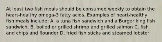 At least two fish meals should be consumed weekly to obtain the heart-healthy omega-3 fatty acids. Examples of heart-healthy fish meals include: A. a tuna fish sandwich and a Burger king fish sandwich. B. boiled or grilled shrimp and grilled salmon C. fish and chips and flounder D. fried fish sticks and steamed lobster