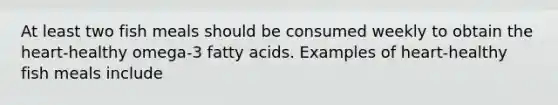At least two fish meals should be consumed weekly to obtain the heart-healthy omega-3 fatty acids. Examples of heart-healthy fish meals include