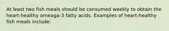 At least two fish meals should be consumed weekly to obtain the heart-healthy omeaga-3 fatty acids. Examples of heart-healthy fish meals include: