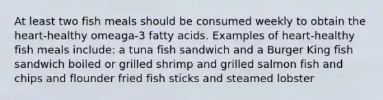 At least two fish meals should be consumed weekly to obtain the heart-healthy omeaga-3 fatty acids. Examples of heart-healthy fish meals include: a tuna fish sandwich and a Burger King fish sandwich boiled or grilled shrimp and grilled salmon fish and chips and flounder fried fish sticks and steamed lobster