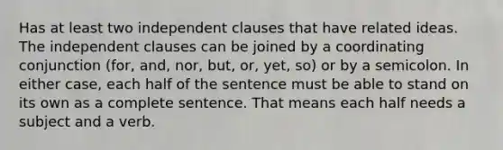 Has at least two independent clauses that have related ideas. The independent clauses can be joined by a coordinating conjunction (for, and, nor, but, or, yet, so) or by a semicolon. In either case, each half of the sentence must be able to stand on its own as a complete sentence. That means each half needs a subject and a verb.