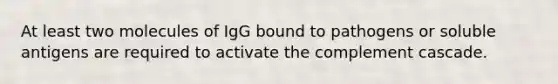 At least two molecules of IgG bound to pathogens or soluble antigens are required to activate the complement cascade.