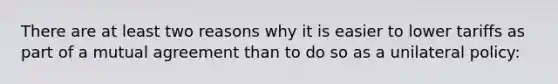 There are at least two reasons why it is easier to lower tariffs as part of a mutual agreement than to do so as a unilateral policy: