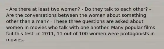 - Are there at least two women? - Do they talk to each other? - Are the conversations between the women about something other than a man? - These three questions are asked about women in movies who talk with one another. Many popular films fail this test. In 2011, 11 out of 100 women were protagonists in movies.