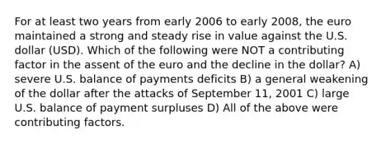 For at least two years from early 2006 to early 2008, the euro maintained a strong and steady rise in value against the U.S. dollar (USD). Which of the following were NOT a contributing factor in the assent of the euro and the decline in the dollar? A) severe U.S. balance of payments deficits B) a general weakening of the dollar after the attacks of September 11, 2001 C) large U.S. balance of payment surpluses D) All of the above were contributing factors.