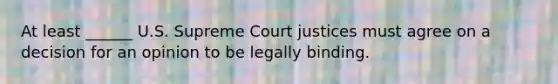 At least ______ U.S. Supreme Court justices must agree on a decision for an opinion to be legally binding.