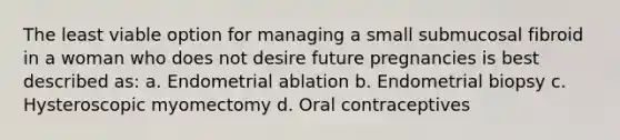 The least viable option for managing a small submucosal fibroid in a woman who does not desire future pregnancies is best described as: a. Endometrial ablation b. Endometrial biopsy c. Hysteroscopic myomectomy d. Oral contraceptives