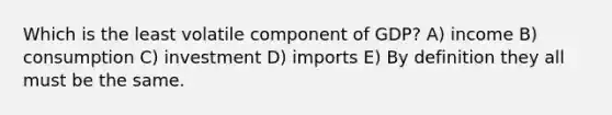 Which is the least volatile component of GDP? A) income B) consumption C) investment D) imports E) By definition they all must be the same.